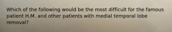 Which of the following would be the most difficult for the famous patient H.M. and other patients with medial temporal lobe removal?