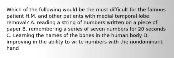 Which of the following would be the most difficult for the famous patient H.M. and other patients with medial temporal lobe removal? A. reading a string of numbers written on a piece of paper B. remembering a series of seven numbers for 20 seconds C. Learning the names of the bones in the human body D. improving in the ability to write numbers with the nondominant hand