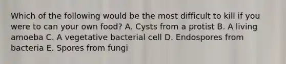 Which of the following would be the most difficult to kill if you were to can your own food? A. Cysts from a protist B. A living amoeba C. A vegetative bacterial cell D. Endospores from bacteria E. Spores from fungi