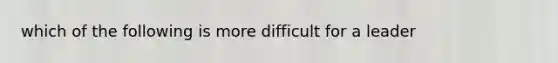 which of the following is more difficult for a leader