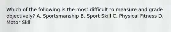 Which of the following is the most difficult to measure and grade objectively? A. Sportsmanship B. Sport Skill C. Physical Fitness D. Motor Skill