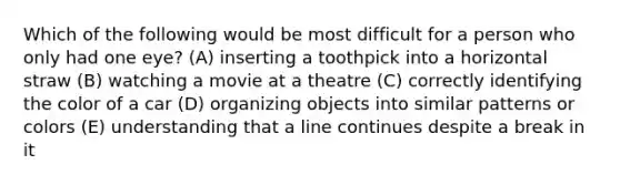 Which of the following would be most difficult for a person who only had one eye? (A) inserting a toothpick into a horizontal straw (B) watching a movie at a theatre (C) correctly identifying the color of a car (D) organizing objects into similar patterns or colors (E) understanding that a line continues despite a break in it