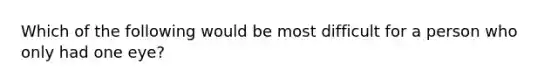 Which of the following would be most difficult for a person who only had one eye?
