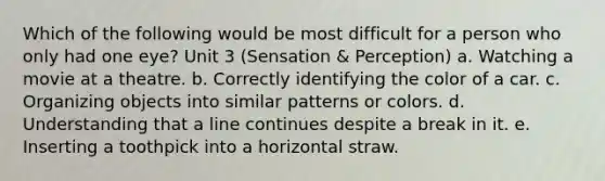 Which of the following would be most difficult for a person who only had one eye? Unit 3 (Sensation & Perception) a. Watching a movie at a theatre. b. Correctly identifying the color of a car. c. Organizing objects into similar patterns or colors. d. Understanding that a line continues despite a break in it. e. Inserting a toothpick into a horizontal straw.