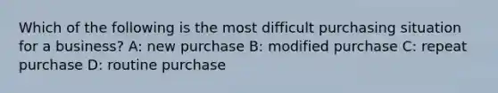 Which of the following is the most difficult purchasing situation for a business? A: new purchase B: modified purchase C: repeat purchase D: routine purchase