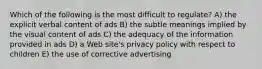 Which of the following is the most difficult to regulate? A) the explicit verbal content of ads B) the subtle meanings implied by the visual content of ads C) the adequacy of the information provided in ads D) a Web site's privacy policy with respect to children E) the use of corrective advertising