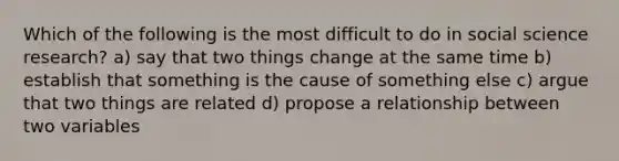 Which of the following is the most difficult to do in social science research? a) say that two things change at the same time b) establish that something is the cause of something else c) argue that two things are related d) propose a relationship between two variables