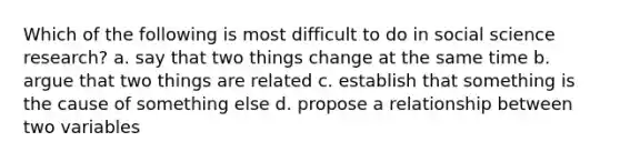 Which of the following is most difficult to do in social science research? a. say that two things change at the same time b. argue that two things are related c. establish that something is the cause of something else d. propose a relationship between two variables