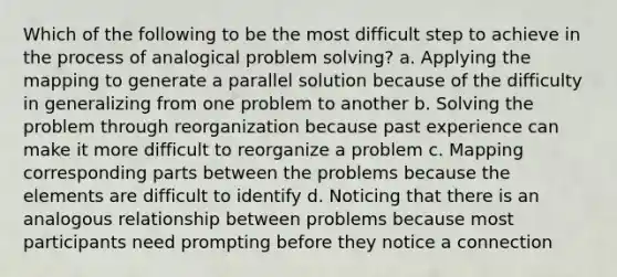 Which of the following to be the most difficult step to achieve in the process of analogical problem solving? a. Applying the mapping to generate a parallel solution because of the difficulty in generalizing from one problem to another b. Solving the problem through reorganization because past experience can make it more difficult to reorganize a problem c. Mapping corresponding parts between the problems because the elements are difficult to identify d. Noticing that there is an analogous relationship between problems because most participants need prompting before they notice a connection