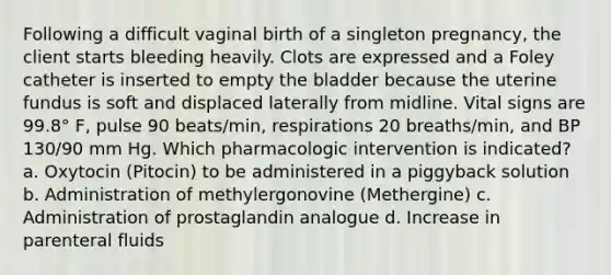 Following a difficult vaginal birth of a singleton pregnancy, the client starts bleeding heavily. Clots are expressed and a Foley catheter is inserted to empty the bladder because the uterine fundus is soft and displaced laterally from midline. Vital signs are 99.8° F, pulse 90 beats/min, respirations 20 breaths/min, and BP 130/90 mm Hg. Which pharmacologic intervention is indicated? a. Oxytocin (Pitocin) to be administered in a piggyback solution b. Administration of methylergonovine (Methergine) c. Administration of prostaglandin analogue d. Increase in parenteral fluids