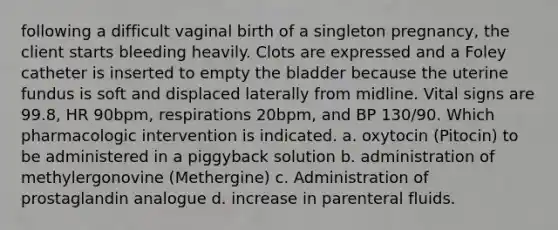 following a difficult vaginal birth of a singleton pregnancy, the client starts bleeding heavily. Clots are expressed and a Foley catheter is inserted to empty the bladder because the uterine fundus is soft and displaced laterally from midline. Vital signs are 99.8, HR 90bpm, respirations 20bpm, and BP 130/90. Which pharmacologic intervention is indicated. a. oxytocin (Pitocin) to be administered in a piggyback solution b. administration of methylergonovine (Methergine) c. Administration of prostaglandin analogue d. increase in parenteral fluids.