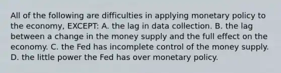 All of the following are difficulties in applying monetary policy to the economy, EXCEPT: A. the lag in data collection. B. the lag between a change in the money supply and the full effect on the economy. C. the Fed has incomplete control of the money supply. D. the little power the Fed has over monetary policy.