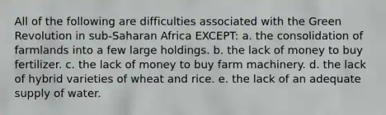 All of the following are difficulties associated with the Green Revolution in sub-Saharan Africa EXCEPT: a. the consolidation of farmlands into a few large holdings. b. the lack of money to buy fertilizer. c. the lack of money to buy farm machinery. d. the lack of hybrid varieties of wheat and rice. e. the lack of an adequate supply of water.