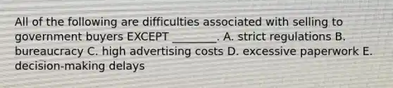 All of the following are difficulties associated with selling to government buyers EXCEPT​ ________. A. strict regulations B. bureaucracy C. high advertising costs D. excessive paperwork E. ​decision-making delays