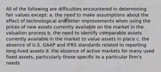 All of the following are difficulties encountered in determining fair values except: a. the need to make assumptions about the effect of technological and other improvements when using the prices of new assets currently available on the market in the valuation process b. the need to identify comparable assets currently available in the market to value assets in place c. the absence of U.S. GAAP and IFRS standards related to reporting long-lived assets d. the absence of active markets for many used fixed assets, particularly those specific to a particular firm's needs