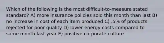 Which of the following is the most difficult-to-measure stated standard? A) more insurance policies sold this month than last B) no increase in cost of each item produced C) .5% of products rejected for poor quality D) lower energy costs compared to same month last year E) positive corporate culture