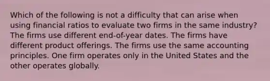 Which of the following is not a difficulty that can arise when using financial ratios to evaluate two firms in the same industry? The firms use different end-of-year dates. The firms have different product offerings. The firms use the same accounting principles. One firm operates only in the United States and the other operates globally.