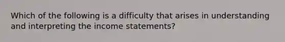 Which of the following is a difficulty that arises in understanding and interpreting the income statements?