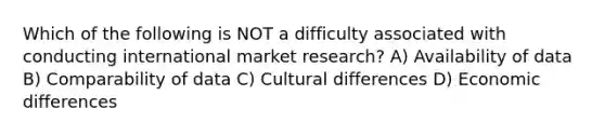 Which of the following is NOT a difficulty associated with conducting international market research? A) Availability of data B) Comparability of data C) Cultural differences D) Economic differences