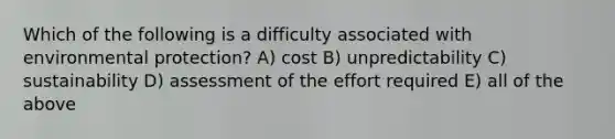 Which of the following is a difficulty associated with environmental protection? A) cost B) unpredictability C) sustainability D) assessment of the effort required E) all of the above