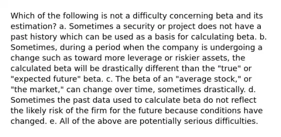 Which of the following is not a difficulty concerning beta and its estimation? a. Sometimes a security or project does not have a past history which can be used as a basis for calculating beta. b. Sometimes, during a period when the company is undergoing a change such as toward more leverage or riskier assets, the calculated beta will be drastically different than the "true" or "expected future" beta. c. The beta of an "average stock," or "the market," can change over time, sometimes drastically. d. Sometimes the past data used to calculate beta do not reflect the likely risk of the firm for the future because conditions have changed. e. All of the above are potentially serious difficulties.