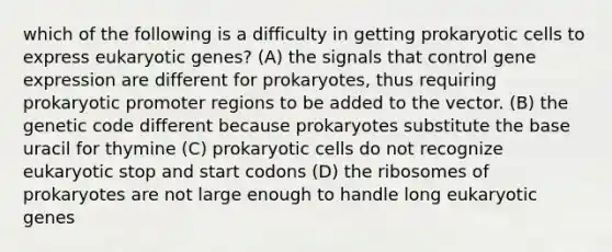 which of the following is a difficulty in getting prokaryotic cells to express eukaryotic genes? (A) the signals that control gene expression are different for prokaryotes, thus requiring prokaryotic promoter regions to be added to the vector. (B) the genetic code different because prokaryotes substitute the base uracil for thymine (C) prokaryotic cells do not recognize eukaryotic stop and start codons (D) the ribosomes of prokaryotes are not large enough to handle long eukaryotic genes