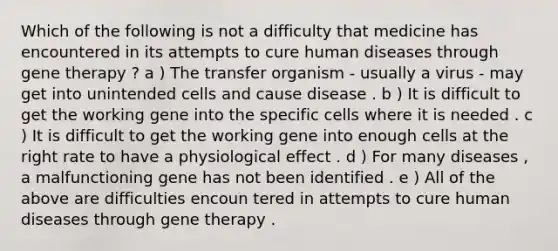 Which of the following is not a difficulty that medicine has encountered in its attempts to cure human diseases through gene therapy ? a ) The transfer organism - usually a virus - may get into unintended cells and cause disease . b ) It is difficult to get the working gene into the specific cells where it is needed . c ) It is difficult to get the working gene into enough cells at the right rate to have a physiological effect . d ) For many diseases , a malfunctioning gene has not been identified . e ) All of the above are difficulties encoun tered in attempts to cure human diseases through gene therapy .