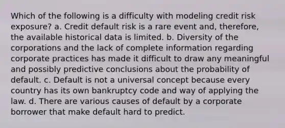 Which of the following is a difficulty with modeling credit risk exposure? a. Credit default risk is a rare event and, therefore, the available historical data is limited. b. Diversity of the corporations and the lack of complete information regarding corporate practices has made it difficult to draw any meaningful and possibly predictive conclusions about the probability of default. c. Default is not a universal concept because every country has its own bankruptcy code and way of applying the law. d. There are various causes of default by a corporate borrower that make default hard to predict.