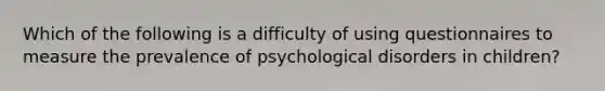 Which of the following is a difficulty of using questionnaires to measure the prevalence of psychological disorders in children?