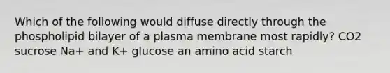 Which of the following would diffuse directly through the phospholipid bilayer of a plasma membrane most rapidly? CO2 sucrose Na+ and K+ glucose an amino acid starch