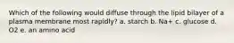 Which of the following would diffuse through the lipid bilayer of a plasma membrane most rapidly? a. starch b. Na+ c. glucose d. O2 e. an amino acid