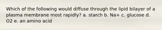 Which of the following would diffuse through the lipid bilayer of a plasma membrane most rapidly? a. starch b. Na+ c. glucose d. O2 e. an amino acid