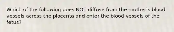 Which of the following does NOT diffuse from the​ mother's blood vessels across the placenta and enter the blood vessels of the​ fetus?