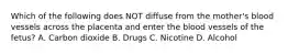 Which of the following does NOT diffuse from the​ mother's blood vessels across the placenta and enter the blood vessels of the​ fetus? A. Carbon dioxide B. Drugs C. Nicotine D. Alcohol