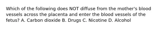 Which of the following does NOT diffuse from the​ mother's blood vessels across the placenta and enter the blood vessels of the​ fetus? A. Carbon dioxide B. Drugs C. Nicotine D. Alcohol