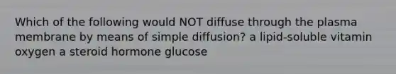 Which of the following would NOT diffuse through the plasma membrane by means of simple diffusion? a lipid-soluble vitamin oxygen a steroid hormone glucose