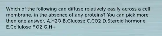 Which of the following can diffuse relatively easily across a cell membrane, in the absence of any proteins? You can pick more then one answer. A.H2O B.Glucose C.CO2 D.Steroid hormone E.Cellulose F.O2 G.H+