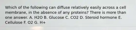 Which of the following can diffuse relatively easily across a cell membrane, in the absence of any proteins? There is more than one answer. A. H2O B. Glucose C. CO2 D. Steroid hormone E. Cellulose F. O2 G. H+