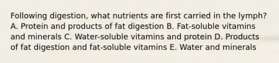 Following digestion, what nutrients are first carried in the lymph? A. Protein and products of fat digestion B. Fat-soluble vitamins and minerals C. Water-soluble vitamins and protein D. Products of fat digestion and fat-soluble vitamins E. Water and minerals