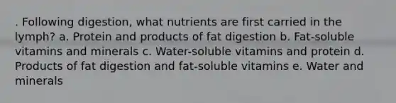 . Following digestion, what nutrients are first carried in the lymph? a. Protein and products of fat digestion b. Fat-soluble vitamins and minerals c. Water-soluble vitamins and protein d. Products of fat digestion and fat-soluble vitamins e. Water and minerals