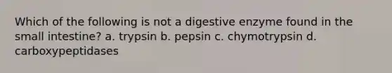 Which of the following is not a digestive enzyme found in the small intestine? a. trypsin b. pepsin c. chymotrypsin d. carboxypeptidases