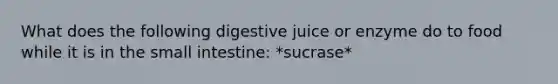 What does the following digestive juice or enzyme do to food while it is in the small intestine: *sucrase*