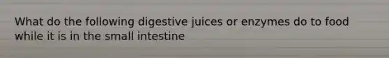 What do the following digestive juices or enzymes do to food while it is in the small intestine