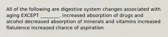 All of the following are digestive system changes associated with aging EXCEPT ________. increased absorption of drugs and alcohol decreased absorption of minerals and vitamins increased flatulence increased chance of aspiration