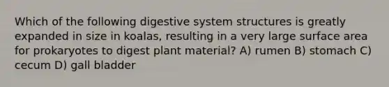 Which of the following digestive system structures is greatly expanded in size in koalas, resulting in a very large surface area for prokaryotes to digest plant material? A) rumen B) stomach C) cecum D) gall bladder