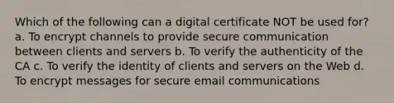 Which of the following can a digital certificate NOT be used for? a. To encrypt channels to provide secure communication between clients and servers b. To verify the authenticity of the CA c. To verify the identity of clients and servers on the Web d. To encrypt messages for secure email communications