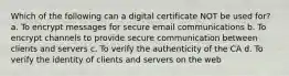 Which of the following can a digital certificate NOT be used for? a. To encrypt messages for secure email communications b. To encrypt channels to provide secure communication between clients and servers c. To verify the authenticity of the CA d. To verify the identity of clients and servers on the web