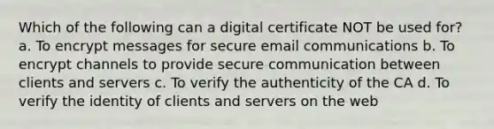 Which of the following can a digital certificate NOT be used for? a. To encrypt messages for secure email communications b. To encrypt channels to provide secure communication between clients and servers c. To verify the authenticity of the CA d. To verify the identity of clients and servers on the web