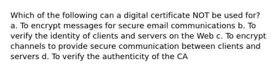 Which of the following can a digital certificate NOT be used for? a. To encrypt messages for secure email communications b. To verify the identity of clients and servers on the Web c. To encrypt channels to provide secure communication between clients and servers d. To verify the authenticity of the CA