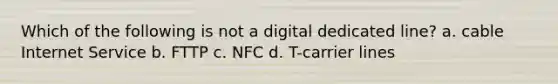 Which of the following is not a digital dedicated line? a. cable Internet Service b. FTTP c. NFC d. T-carrier lines